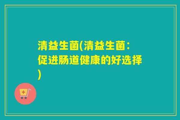 清益生菌(清益生菌:促进肠道健康的好选择) 清益生菌(清益生菌:促进肠道健康的好选择)
