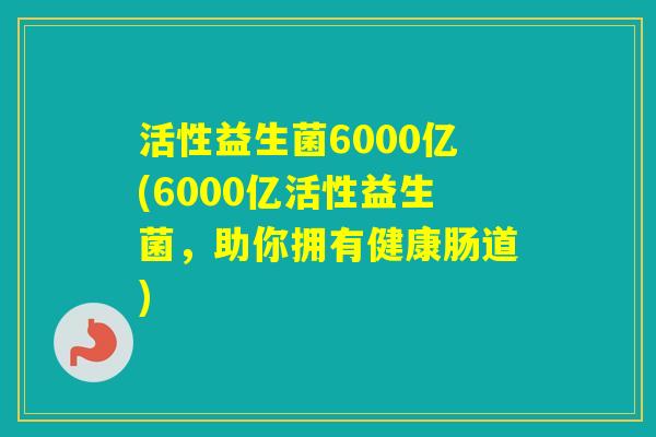 活性益生菌6000亿(6000亿活性益生菌,助你拥有健康肠道) 活性益生菌6000亿(6000亿活性益生菌,助你拥有健康肠道)