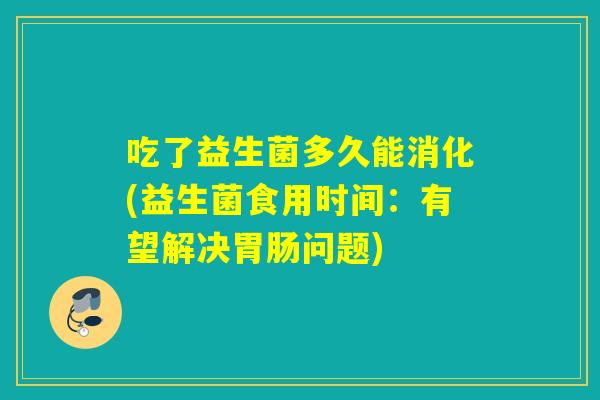 吃了益生菌多久能消化(益生菌食用时间:有望解决问题) 吃了益生菌多久能消化(益生菌食用时间:有望解决问题)