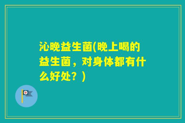沁晚益生菌(晚上喝的益生菌，对身体都有什么好处？)