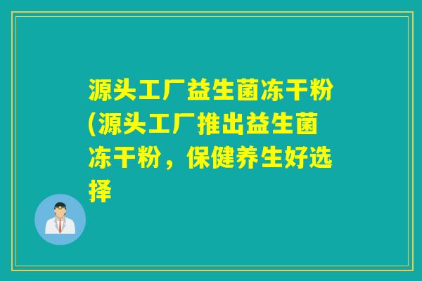 源头工厂益生菌冻干粉(源头工厂推出益生菌冻干粉，保健养生好选择