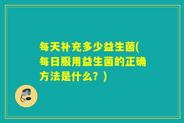 每天补充多少益生菌(每日服用益生菌的正确方法是什么？)