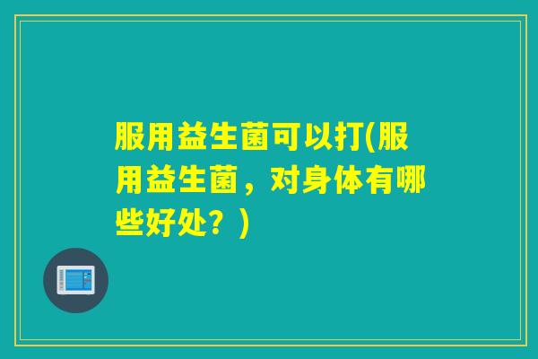 服用益生菌可以打(服用益生菌，对身体有哪些好处？)