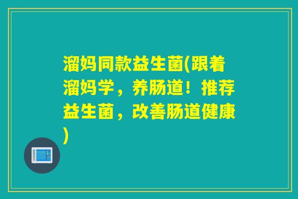 溜妈同款益生菌(跟着溜妈学，养肠道！推荐益生菌，改善肠道健康)