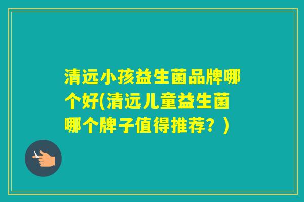 清远小孩益生菌品牌哪个好(清远儿童益生菌哪个牌子值得推荐？)