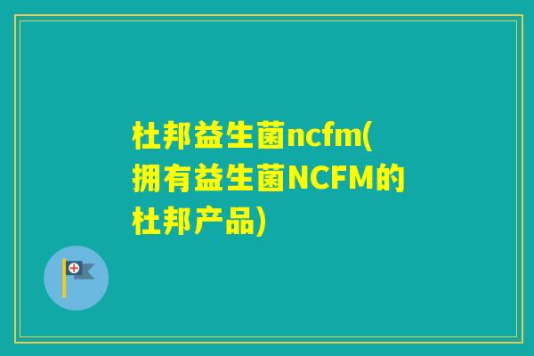杜邦益生菌ncfm(拥有益生菌NCFM的杜邦产品)