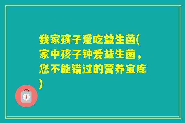 我家孩子爱吃益生菌(家中孩子钟爱益生菌，您不能错过的营养宝库)