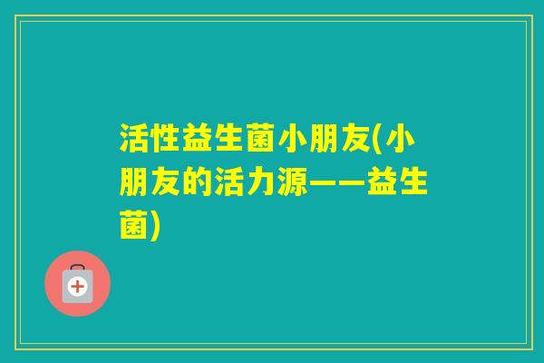 活性益生菌小朋友(小朋友的活力源——益生菌)