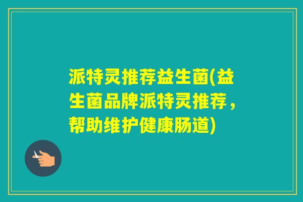 派特灵推荐益生菌(益生菌品牌派特灵推荐,帮助维护健康肠道) 派特灵推荐益生菌(益生菌品牌派特灵推荐,帮助维护健康肠道)