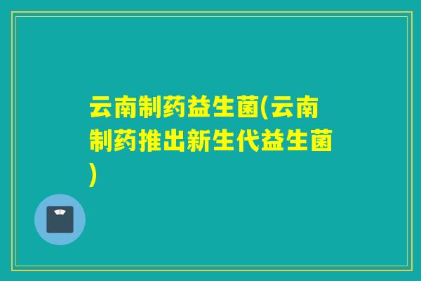 云南制药益生菌(云南制药推出新生代益生菌)