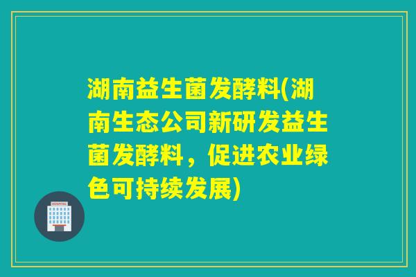 湖南益生菌发酵料(湖南生态公司新研发益生菌发酵料,促进农业绿色可持续发展) 湖南益生菌发酵料(湖南生态公司新研发益生菌发酵料,促进农业绿色可持续发展)