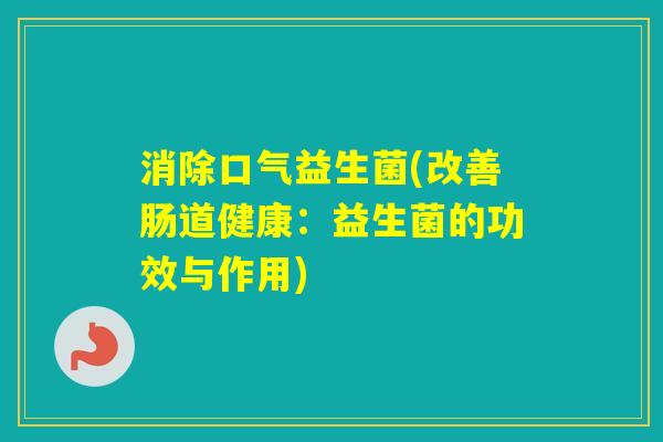 消除口气益生菌(改善肠道健康:益生菌的功效与作用) 消除口气益生菌(改善肠道健康:益生菌的功效与作用)