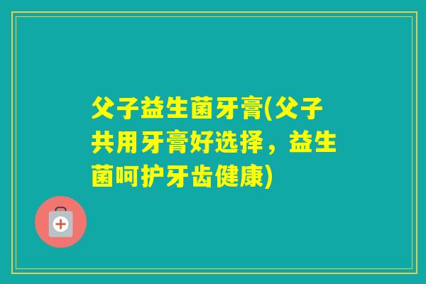 父子益生菌牙膏(父子共用牙膏好选择，益生菌呵护牙齿健康)