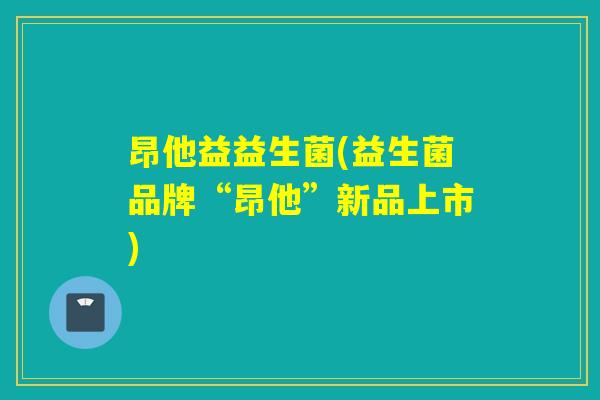 昂他益益生菌(益生菌品牌“昂他”新品上市)