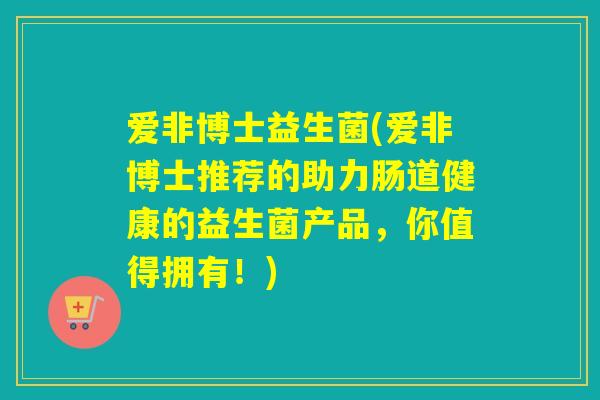 爱非博士益生菌(爱非博士推荐的助力肠道健康的益生菌产品,你值得拥有!) 爱非博士益生菌(爱非博士推荐的助力肠道健康的益生菌产品,你值得拥有!)