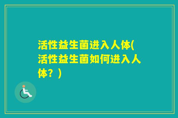 活性益生菌进入人体(活性益生菌如何进入人体?) 活性益生菌进入人体(活性益生菌如何进入人体?)