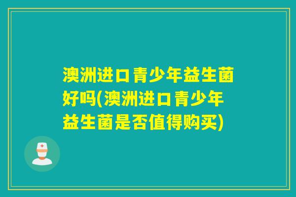 澳洲进口青少年益生菌好吗(澳洲进口青少年益生菌是否值得购买)