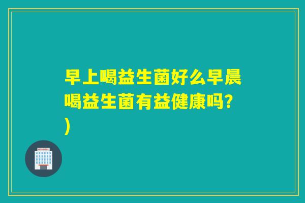 早上喝益生菌好么早晨喝益生菌有益健康吗？)