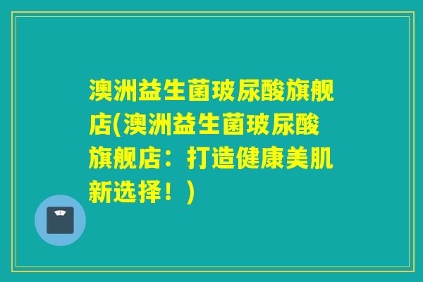 澳洲益生菌玻尿酸旗舰店(澳洲益生菌玻尿酸旗舰店:打造健康美肌新选择!) 澳洲益生菌玻尿酸旗舰店(澳洲益生菌玻尿酸旗舰店:打造健康美肌新选择!)