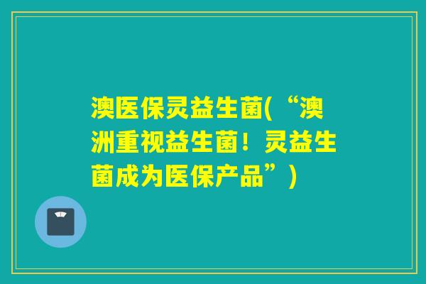澳医保灵益生菌(“澳洲重视益生菌！灵益生菌成为医保产品”)
