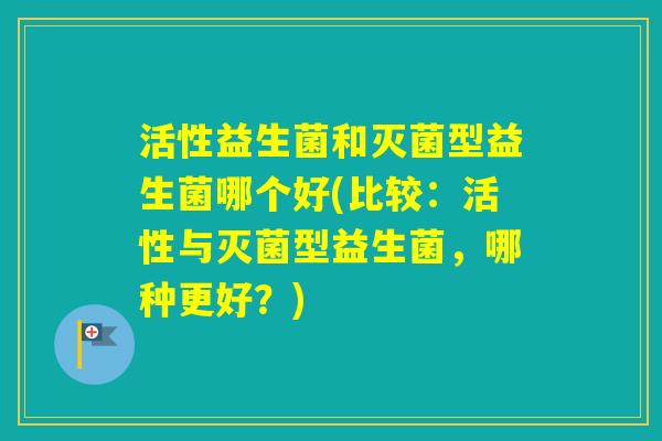 活性益生菌和灭菌型益生菌哪个好(比较：活性与灭菌型益生菌，哪种更好？)