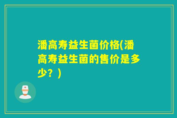 潘高寿益生菌价格(潘高寿益生菌的售价是多少？)