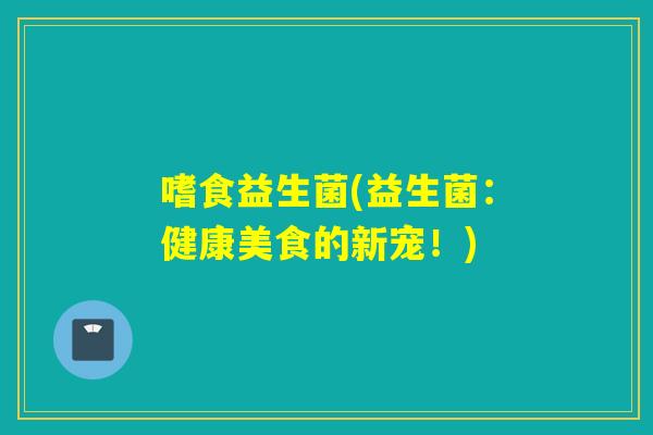 嗜食益生菌(益生菌:健康美食的新宠!) 嗜食益生菌(益生菌:健康美食的新宠!)