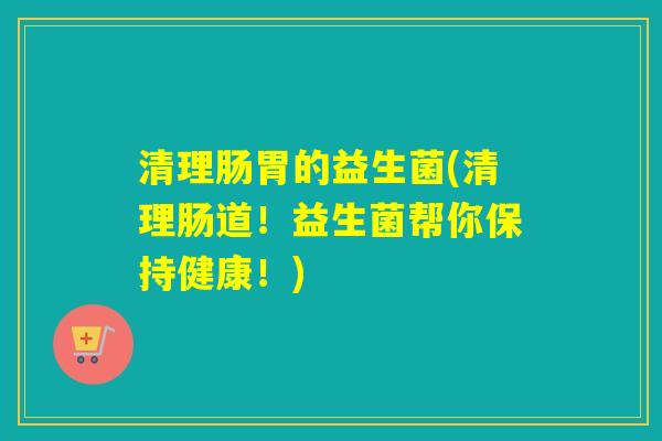 清理肠胃的益生菌(清理肠道!益生菌帮你保持健康!) 清理肠胃的益生菌(清理肠道!益生菌帮你保持健康!)