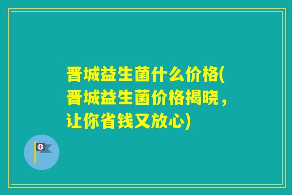 晋城益生菌什么价格(晋城益生菌价格揭晓，让你省钱又放心)