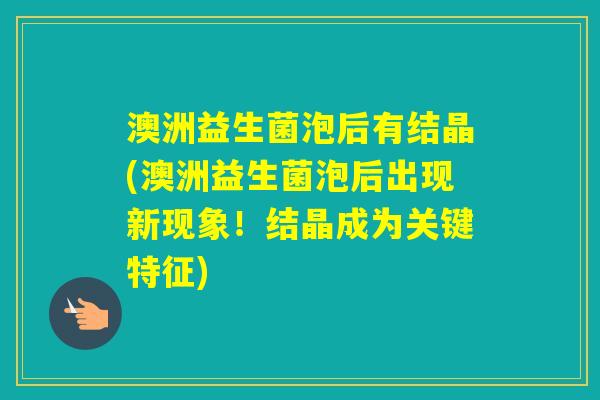 澳洲益生菌泡后有结晶(澳洲益生菌泡后出现新现象!结晶成为关键特征) 澳洲益生菌泡后有结晶(澳洲益生菌泡后出现新现象!结晶成为关键特征)