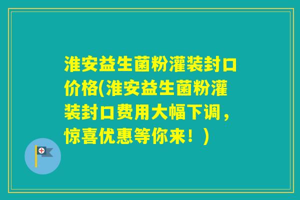 淮安益生菌粉灌装封口价格(淮安益生菌粉灌装封口费用大幅下调，惊喜优惠等你来！)