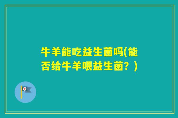 牛羊能吃益生菌吗(能否给牛羊喂益生菌?) 牛羊能吃益生菌吗(能否给牛羊喂益生菌?)