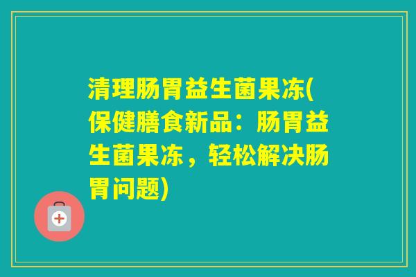 清理肠胃益生菌果冻(保健膳食新品:肠胃益生菌果冻,轻松解决肠胃问题) 清理肠胃益生菌果冻(保健膳食新品:肠胃益生菌果冻,轻松解决肠胃问题)