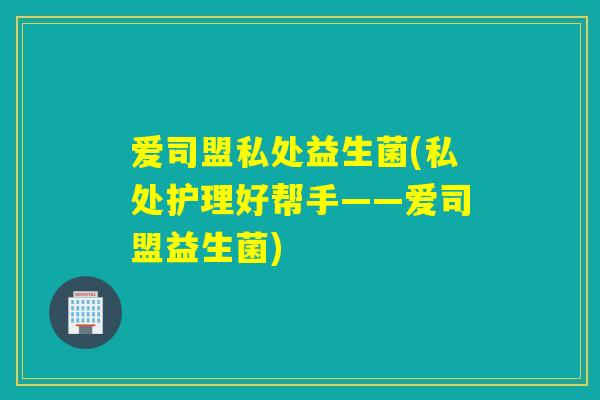 爱司盟私处益生菌(私处护理好帮手——爱司盟益生菌) 爱司盟私处益生菌(私处护理好帮手——爱司盟益生菌)