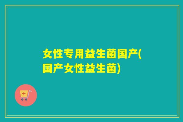 女性专用益生菌国产(国产女性益生菌)
