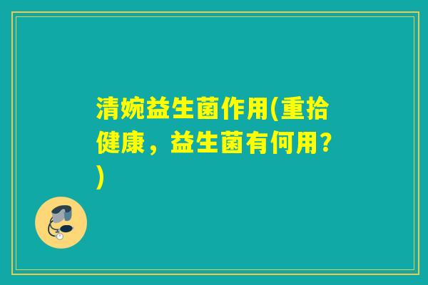 清婉益生菌作用(重拾健康，益生菌有何用？)