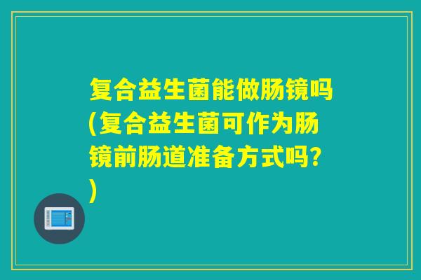 复合益生菌能做肠镜吗(复合益生菌可作为肠镜前肠道准备方式吗?) 复合益生菌能做肠镜吗(复合益生菌可作为肠镜前肠道准备方式吗?)