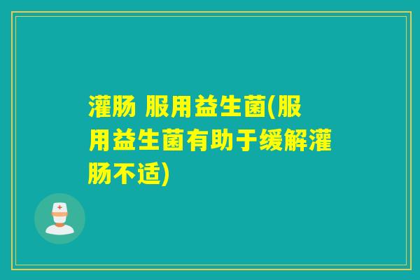 灌肠 服用益生菌(服用益生菌有助于缓解灌肠不适) 灌肠 服用益生菌(服用益生菌有助于缓解灌肠不适)