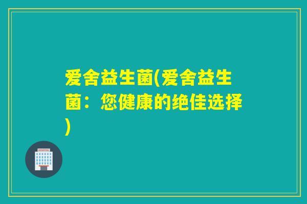 爱舍益生菌(爱舍益生菌:您健康的绝佳选择) 爱舍益生菌(爱舍益生菌:您健康的绝佳选择)