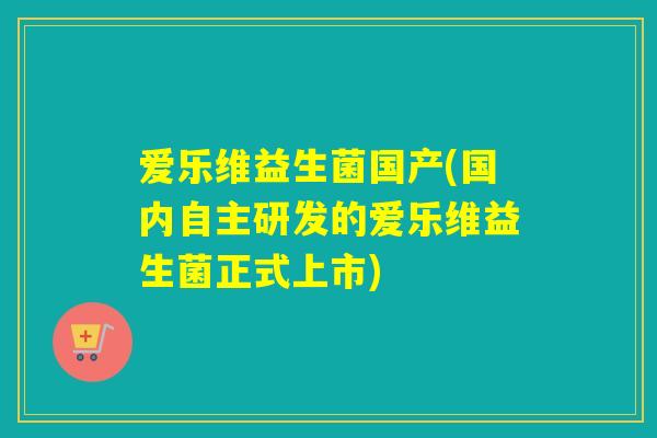 爱乐维益生菌国产(国内自主研发的爱乐维益生菌正式上市)