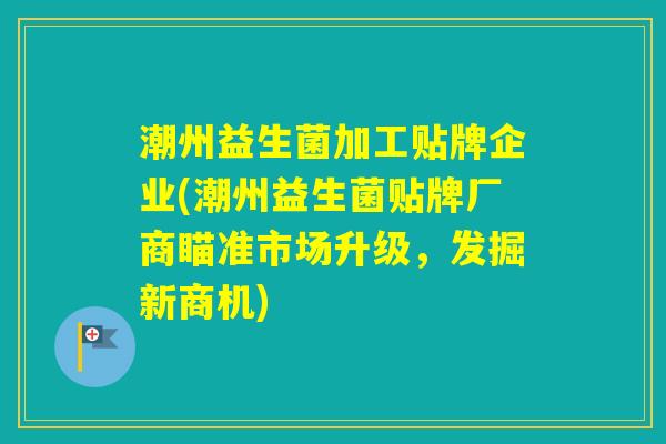 潮州益生菌加工贴牌企业(潮州益生菌贴牌厂商瞄准市场升级，发掘新商机)