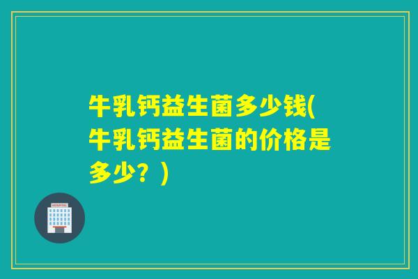 牛乳钙益生菌多少钱(牛乳钙益生菌的价格是多少?) 牛乳钙益生菌多少钱(牛乳钙益生菌的价格是多少?)