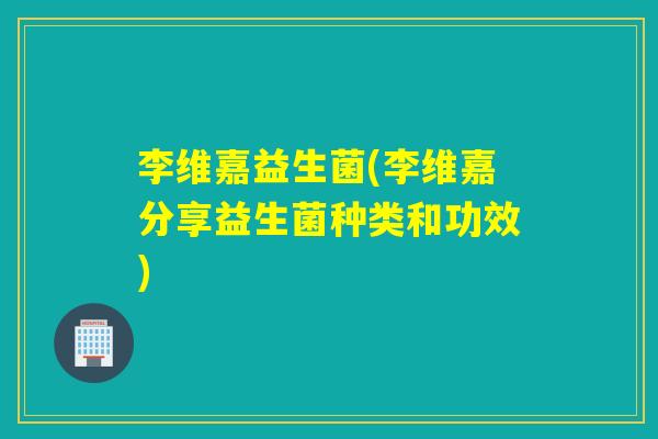 李维嘉益生菌(李维嘉分享益生菌种类和功效)