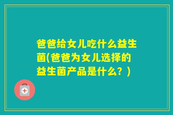 爸爸给女儿吃什么益生菌(爸爸为女儿选择的益生菌产品是什么?) 爸爸给女儿吃什么益生菌(爸爸为女儿选择的益生菌产品是什么?)