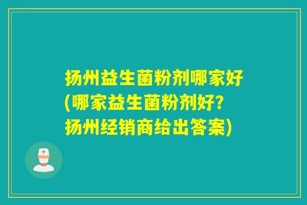扬州益生菌粉剂哪家好(哪家益生菌粉剂好？扬州经销商给出答案)