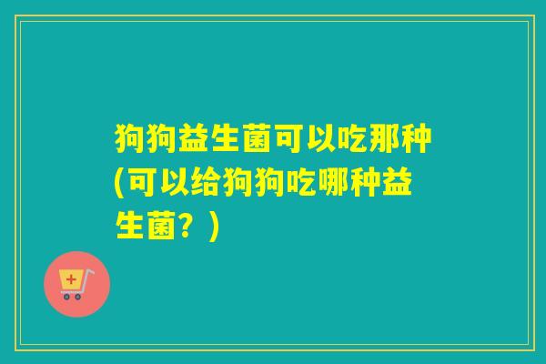 狗狗益生菌可以吃那种(可以给狗狗吃哪种益生菌？)