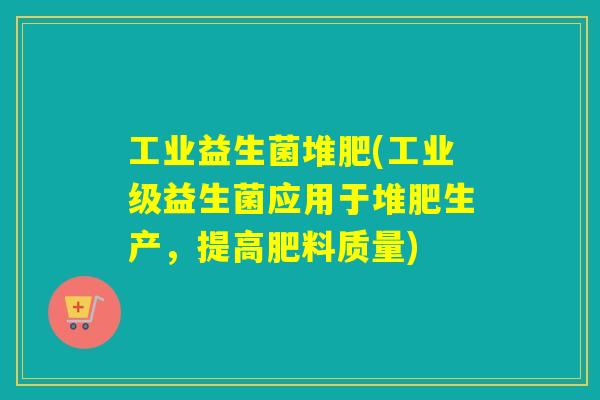 工业益生菌堆肥(工业级益生菌应用于堆肥生产，提高肥料质量)