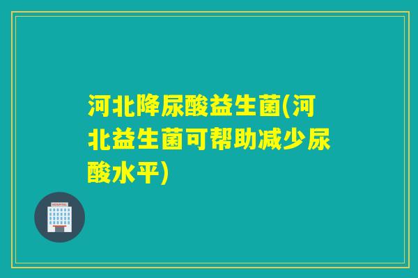 河北降尿酸益生菌(河北益生菌可帮助减少尿酸水平)