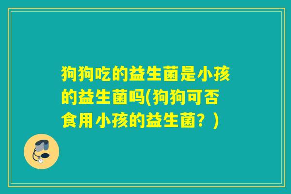 狗狗吃的益生菌是小孩的益生菌吗(狗狗可否食用小孩的益生菌？)