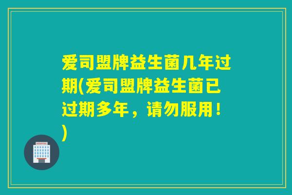 爱司盟牌益生菌几年过期(爱司盟牌益生菌已过期多年，请勿服用！)